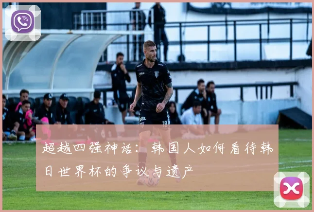 超越四强神话：韩国人如何看待韩日世界杯的争议与遗产