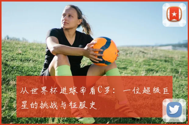 从世界杯进球率看C罗：一位超级巨星的挑战与征服史