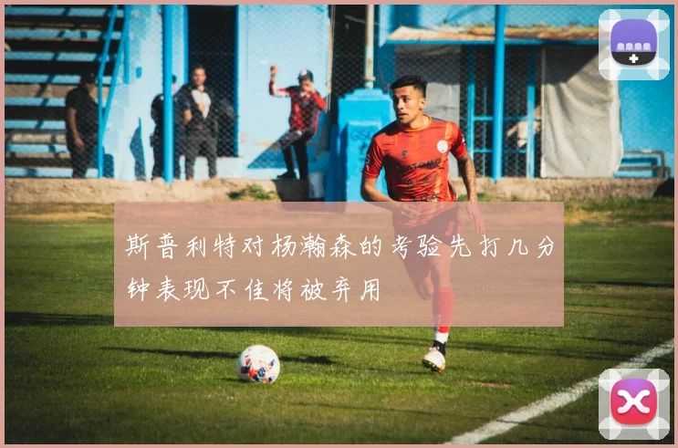 斯普利特对杨瀚森的考验先打几分钟表现不佳将被弃用