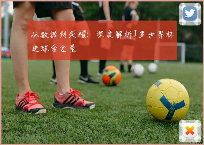 从数据到荣耀：深度解析J罗世界杯进球含金量